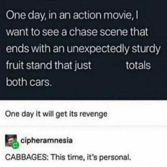 One day in an action movie want to see a chase scene that lale AT R TR RVIpToMToTTol Cle VAS V0 LV S ple RigP1 VIS totals both cars One day it will get its revenge acipharamnesia CABBAGES This time its personal