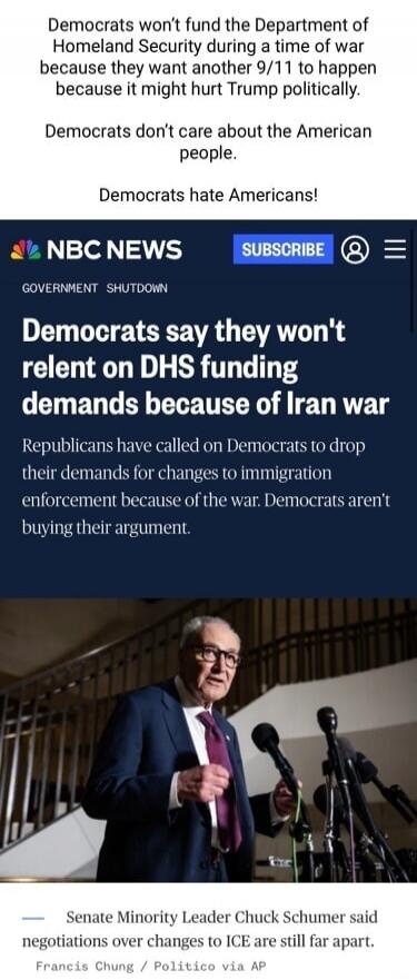 Democrats won't fund the Department of Homeland Security during a time of war because they want another 9/11 to happen because it might hurt Trump politically. Democrats don't care about the American people. Democrats hate Americans! NBC NEWS GOVERNMENT SHUTDOWN Democrats say they won't relent on DHS funding demands because of Iran war Republicans 