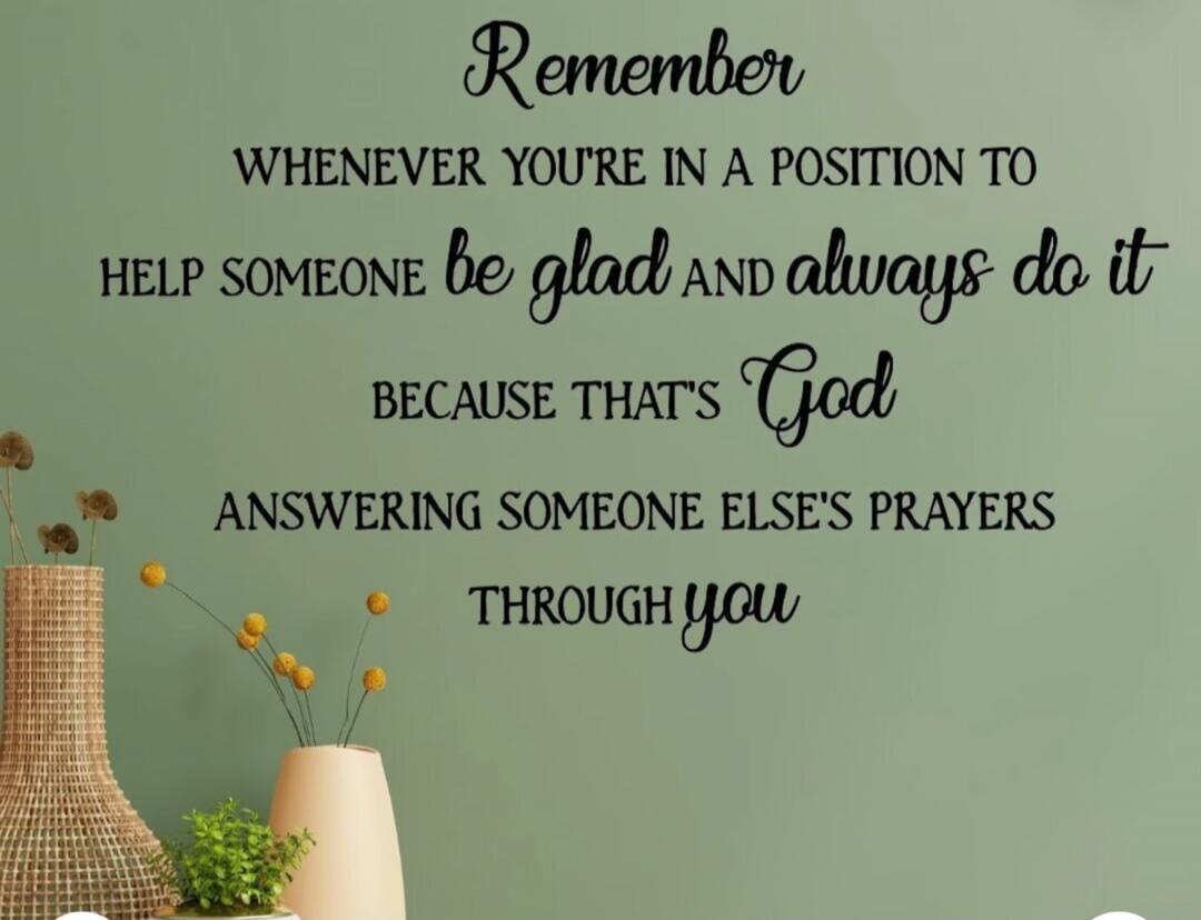 Remember whenever you're in a position to help someone be glad and always do it because that's God answering someone else's prayers through you