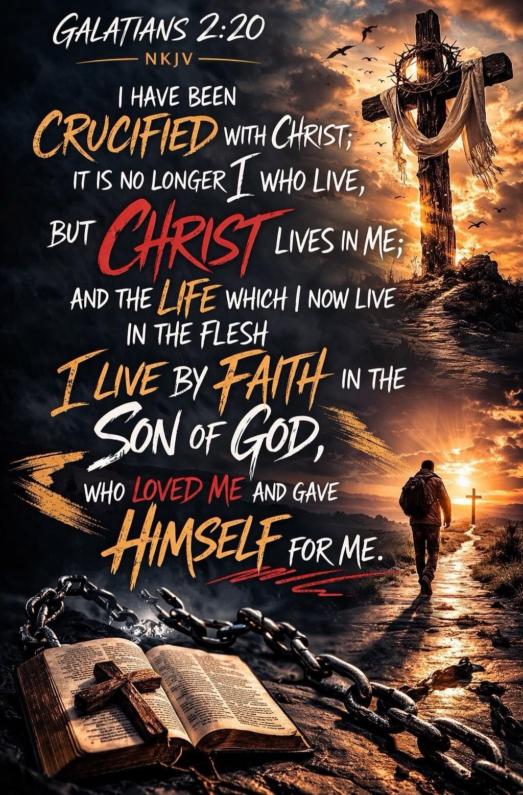 GALATIANS 2:20 NKJV I HAVE BEEN CRUCIFIED WITH CHRIST; IT IS NO LONGER I WHO LIVE, BUT CHRIST LIVES IN ME; AND THE LIFE WHICH I NOW LIVE IN THE FLESH I LIVE BY FAITH IN THE SON OF GOD, WHO LOVED ME AND GAVE HIMSELF FOR ME.