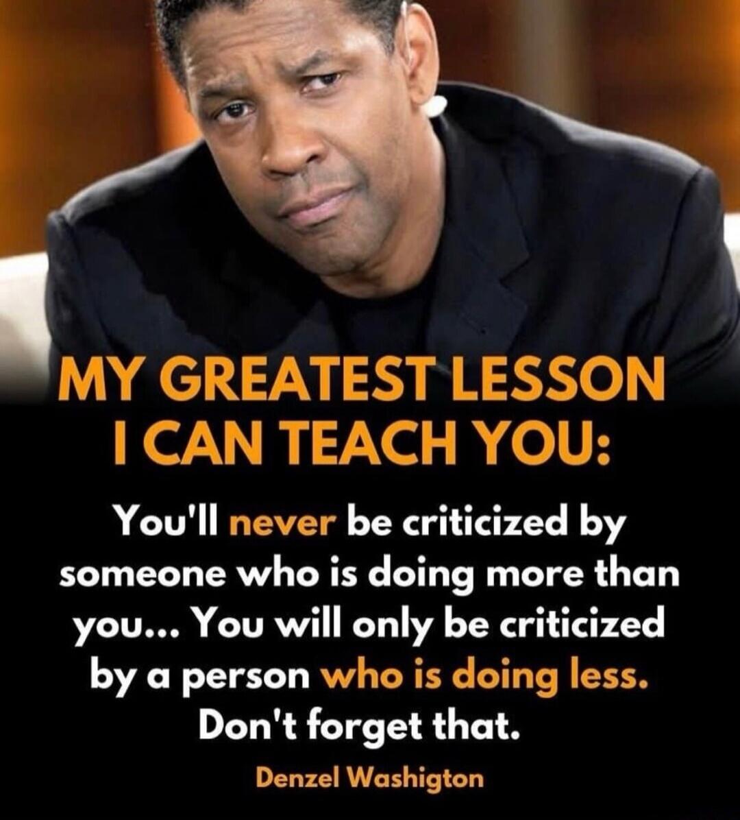 MY GREATEST LESSON I CAN TEACH YOU: You'll never be criticized by someone who is doing more than you... You will only be criticized by a person who is doing less. Don't forget that. Denzel Washington