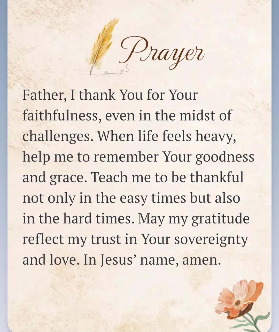 Prayer Father, I thank You for Your faithfulness, even in the midst of challenges. When life feels heavy, help me to remember Your goodness and grace. Teach me to be thankful not only in the easy times but also in the hard times. May my gratitude reflect my trust in Your sovereignty and love. In Jesus' name, amen.