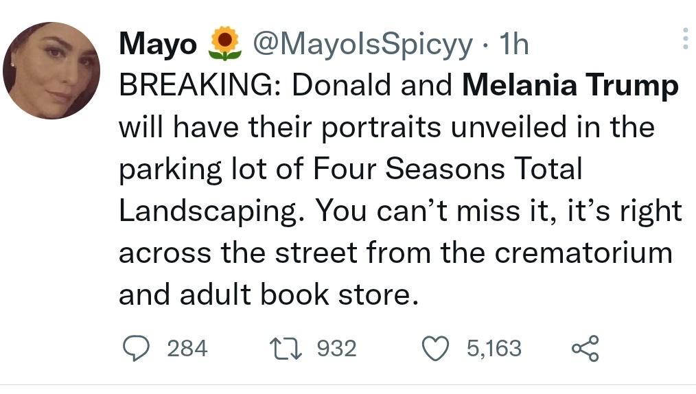 Mayo MayolsSpicyy th BREAKING Donald and Melania Trump will have their portraits unveiled in the parking lot of Four Seasons Total Landscaping You cant miss it its right across the street from the crematorium and adult book store O 284 7 932 Q 5163