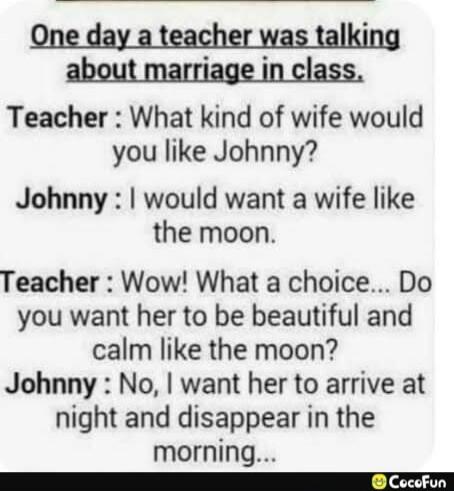 One day a teacher was talking about marriage in class.\nTeacher: What kind of wife would you like Johnny?\nJohnny: I would want a wife like the moon.\nTeacher: Wow! What a choice... Do you want her to be beautiful and calm like the moon?\nJohnny: No, I want her to arrive at night and disappear in the morning...