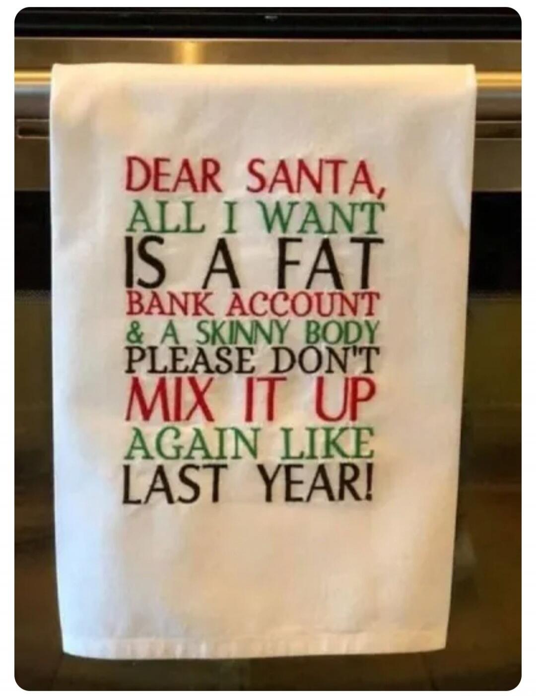 DEAR SANTA, ALL I WANT IS A FAT BANK ACCOUNT & A SKINNY BODY PLEASE DON'T MIX IT UP AGAIN LIKE LAST YEAR!
