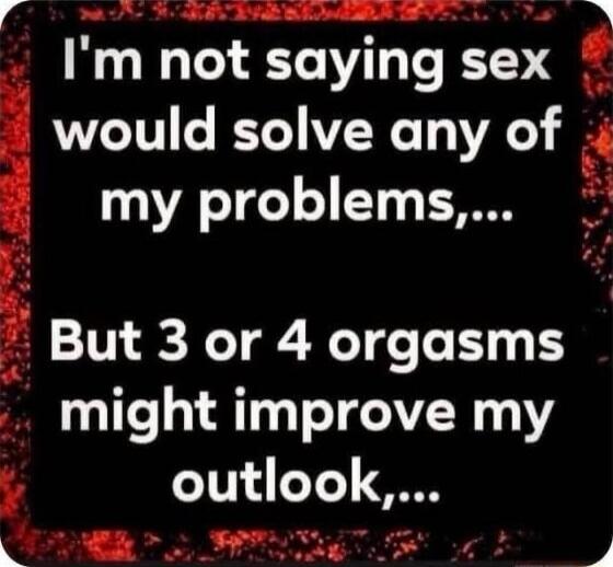 I'm not saying sex would solve any of my problems... But 3 or 4 orgasms might improve my outlook,...