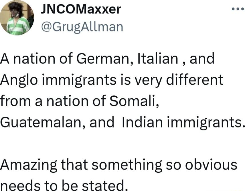 JNCOMaxxer GrugAllman A nation of German Italian and Anglo immigrants is very different from a nation of Somali Guatemalan and Indian immigrants Amazing that something so obvious needs to be stated