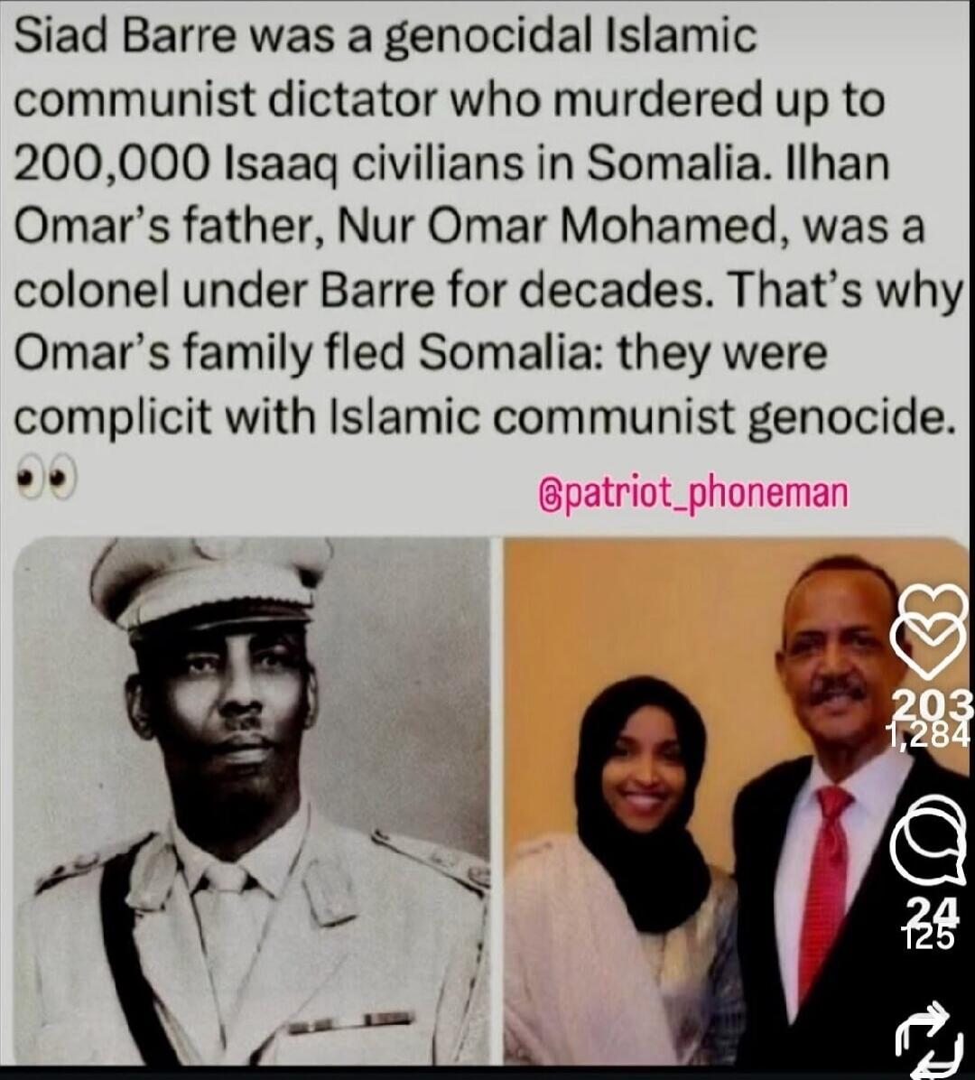 Siad Barre was a genocidal Islamic communist dictator who murdered up to 200,000 Isaaq civilians in Somalia. Ilhan Omar's father, Nur Omar Mohamed, was a colonel under Barre for decades. That's why Omar's family fled Somalia: they were complicit with Islamic communist genocide.
