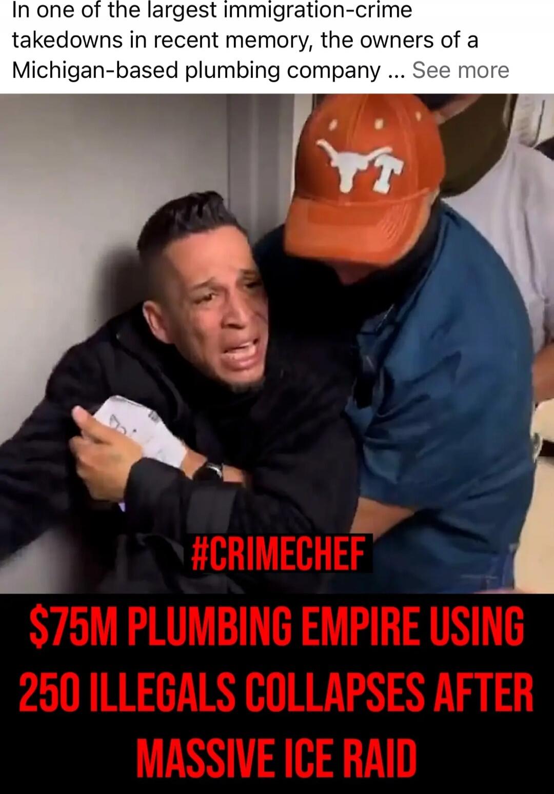 In one of the largest immigration-crime takedowns in recent memory, the owners of a Michigan-based plumbing company ... See more #CRIMECHEF $75M PLUMBING EMPIRE USING 250 ILLEGALS COLLAPSES AFTER MASSIVE ICE RAID