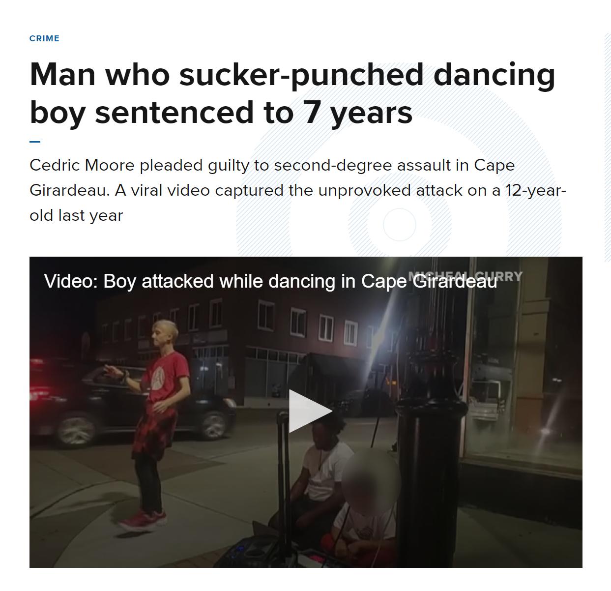 CRIME Man who sucker punched dancing boy sentenced to 7 years Cedric Moore pleaded guilty to second degree assault in Cape Girardeau A viral video captured the unprovoked attack on a 12 year old last year