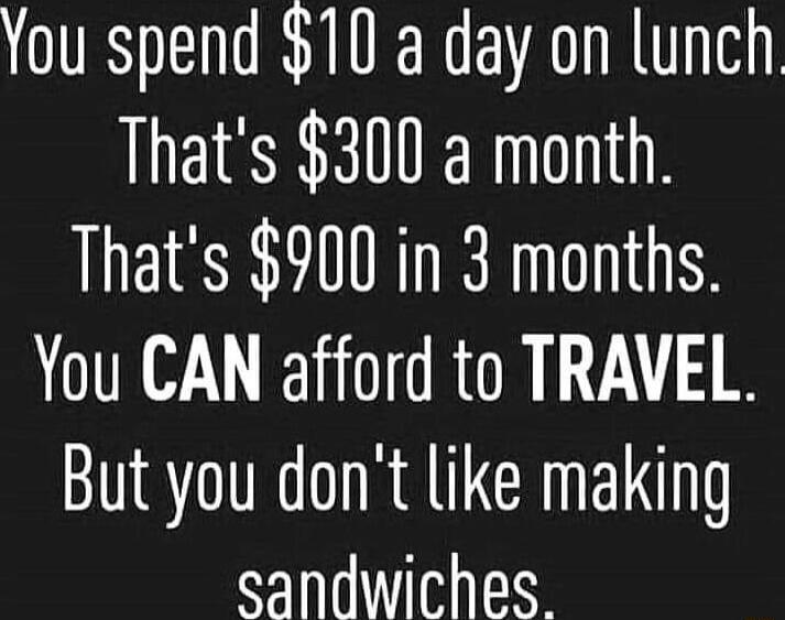 You spend 10 a day on lunch Thats 300 a month Thats 900 in 3 months You CAN afford to TRAVEL But you dont like making sandwiches