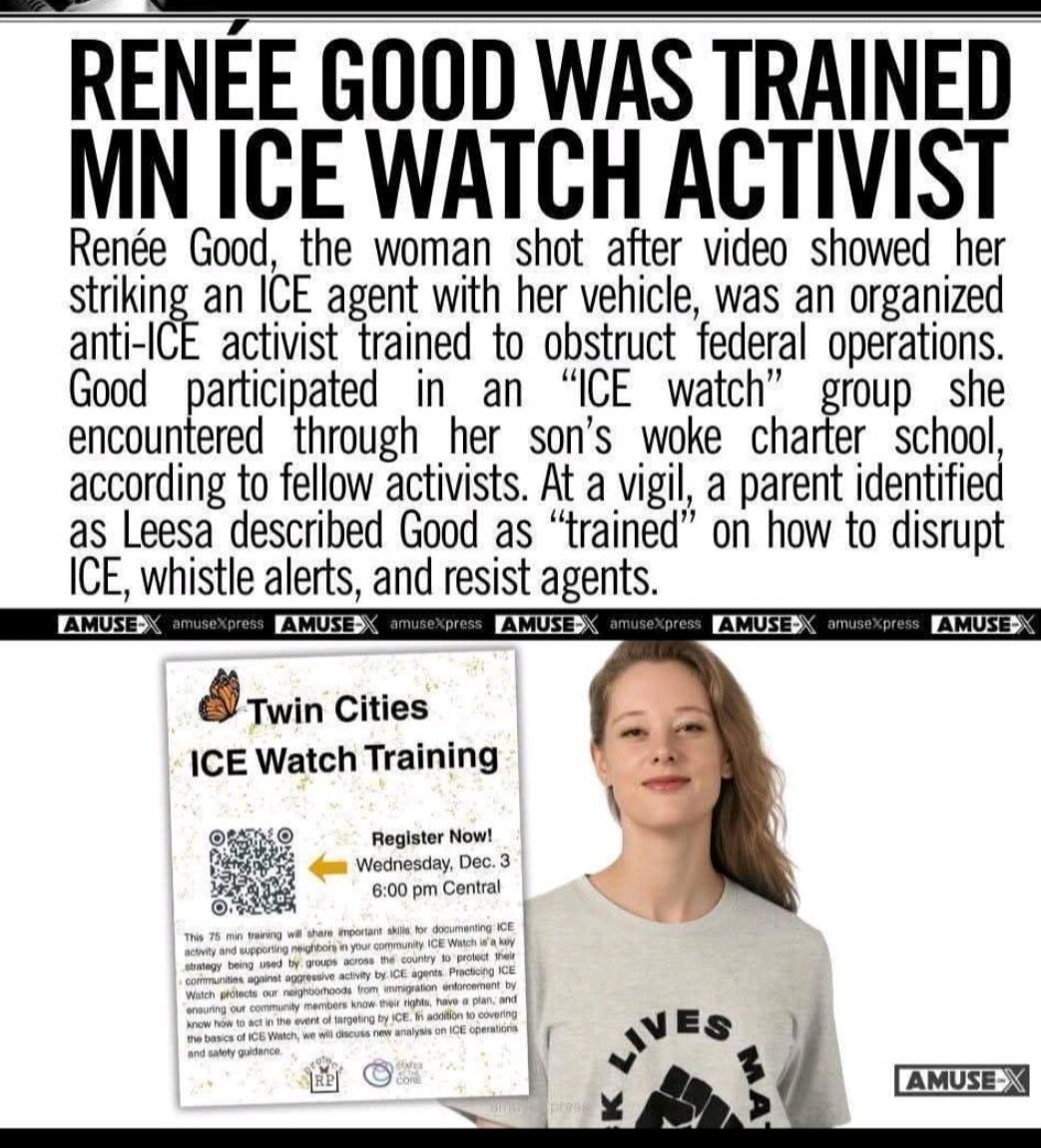 RENÉE GOOD WAS TRAINED MN ICE WATCH ACTIVIST Renée Good, the woman shot after video showed her striking an ICE agent with her vehicle, was an organized anti-ICE activist trained to obstruct federal operations. Good participated in an “ICE watch” group she encountered through her son’s woke charter school, according to fellow activists. At a vigil, 