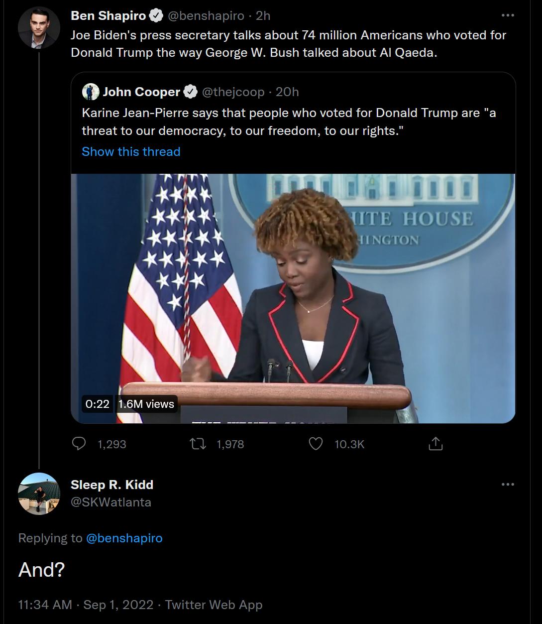 enshiapiro 2n Joe Bidens press socretary talks about 74 millon Americans who voted for W Bush taked about Al Qaeda 2 Donald Trump the way Geor John Cooper ciconn 201 Karine Jean Piare says that people who voted for Danald Trump are a threat to our demacracy to our freedom to ourrghts Replying to benshapiro And 1134 AM Sep1 2022 Twitter Web App