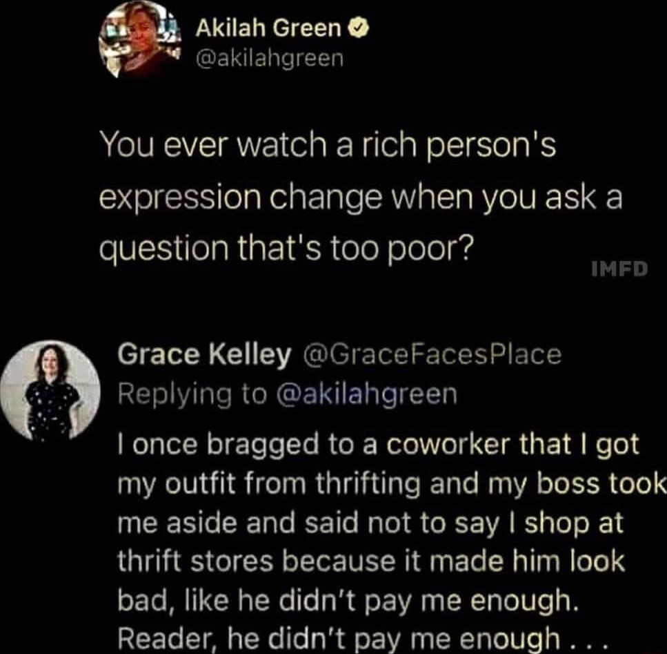 Akilah Green akilahgreen You ever watch a rich persons expression change when you ask a SVEES elaRaEI SR eleY olelelyrd Grace Kelley GraceFacesPlace 0 REGIRsRGRGEINIEDeIET0 once bragged to a coworker that got my outfit from thrifting and my boss took me aside and said not to say shop at thrift stores because it made him look bad like he didnt pay me enough Reader he didnt pay me enough