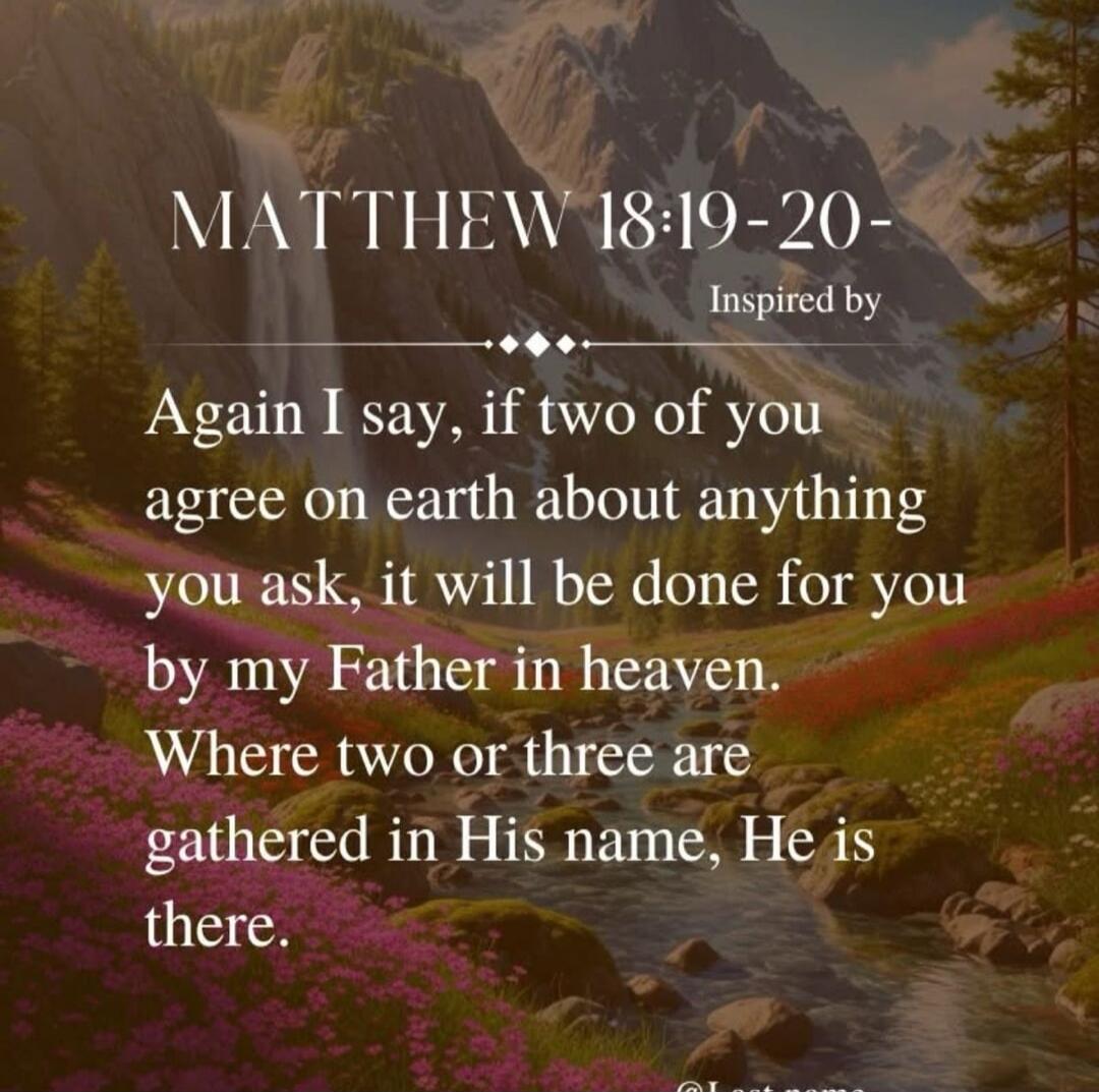 MATTHEW 18:19-20 - Again I say, if two of you agree on earth about anything you ask, it will be done for you by my Father in heaven. Where two or three are gathered in His name, He is there.