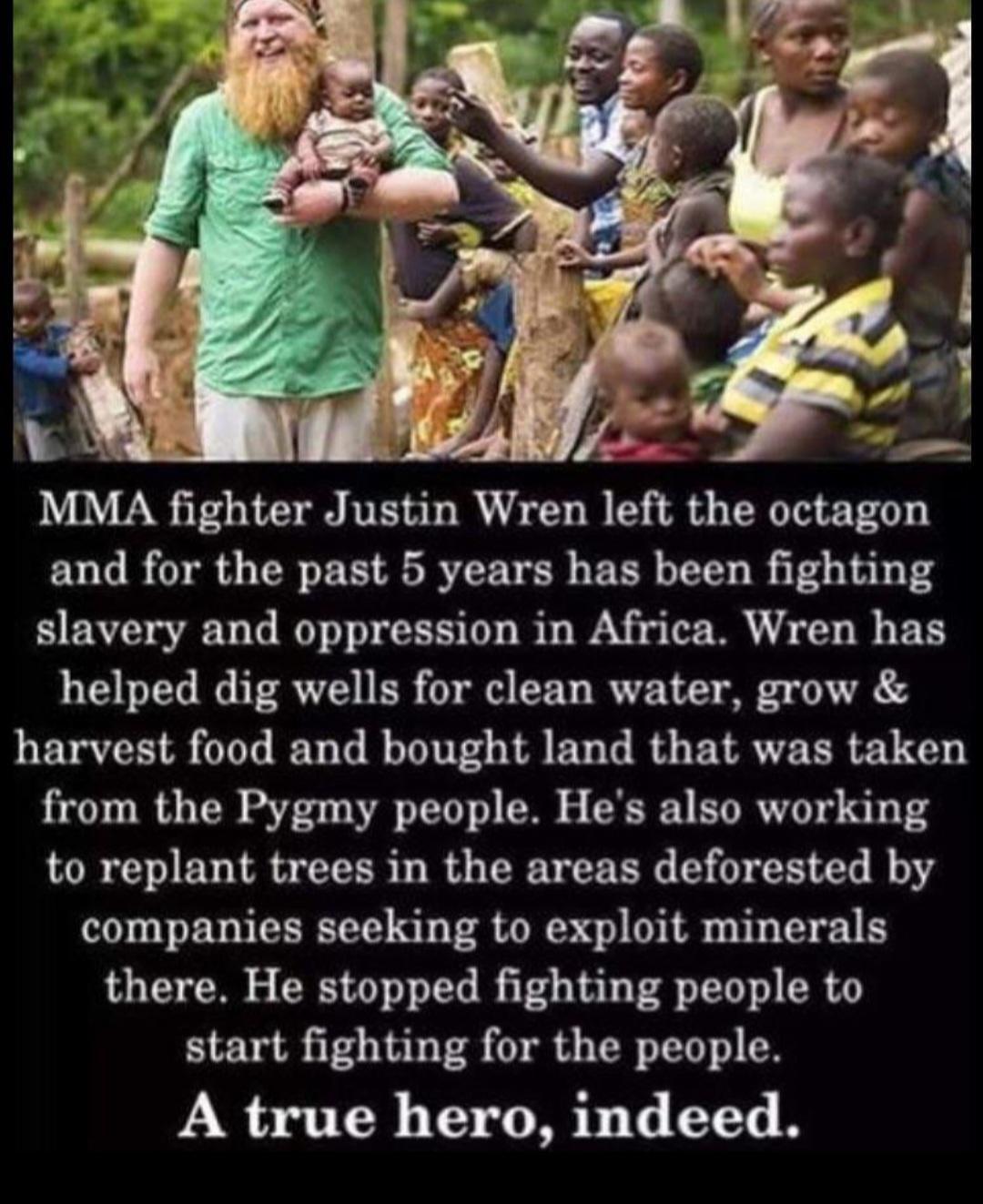 MMA fighter Justin Wren le the octagon and for the past 5 years has been fighting slavery and oppression in Africa Wren has helped dig wells for clean water grow harvest food and bought land that was taken from the Pygmy people Hes also working to replant trees in the areas deforested by companies seeking to exploit minerals there He stopped fighting people to start fighting for the people A true 