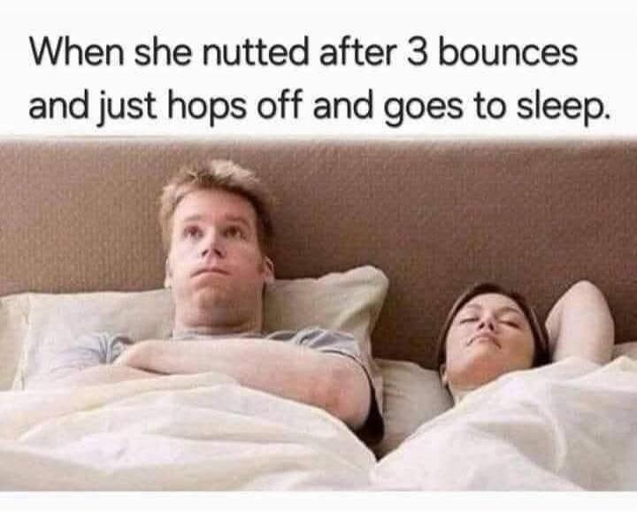 When she nutted after 3 bounces and just hops off and goes to sleep.