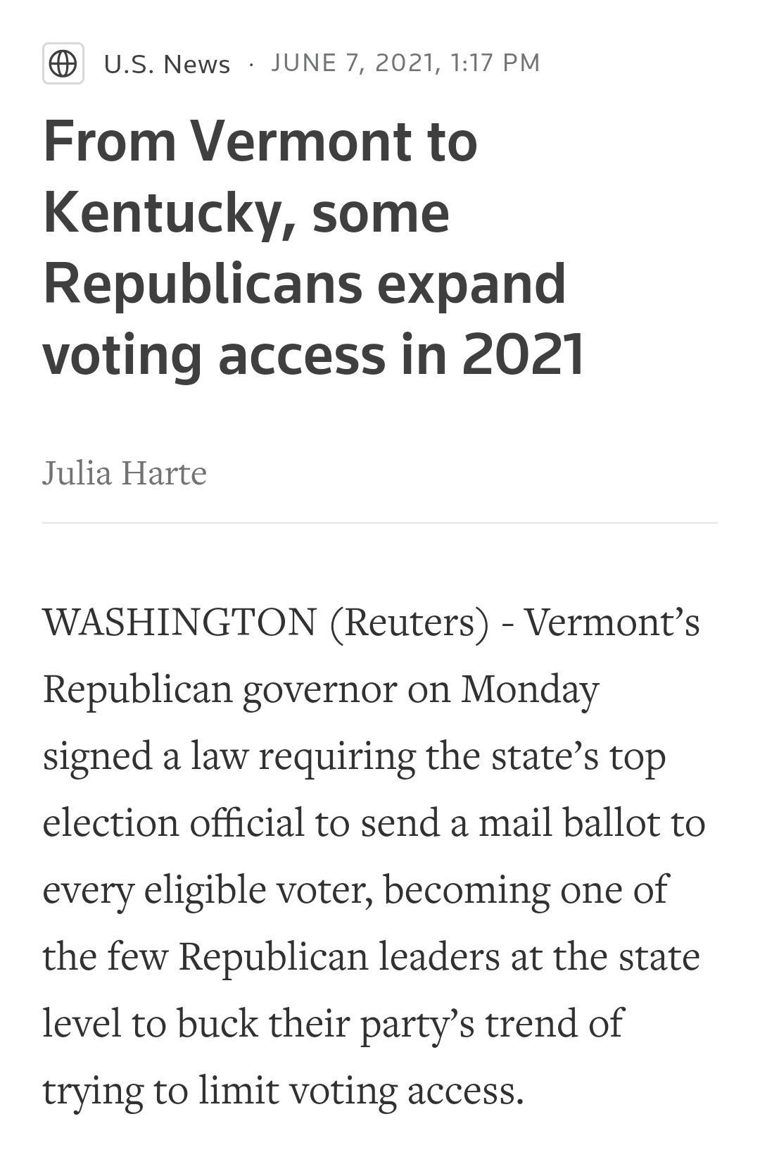 USNews JUNE 7 2021 117 PM From Vermont to Kentucky some Republicans expand voting access in 2021 Julia Harte WASHINGTON Reuters Vermonts Republican governor on Monday signed a law requiring the states top election official to send a mail ballot to every eligible voter becoming one of the few Republican leaders at the state level to buck their partys trend of trying to limit voting access