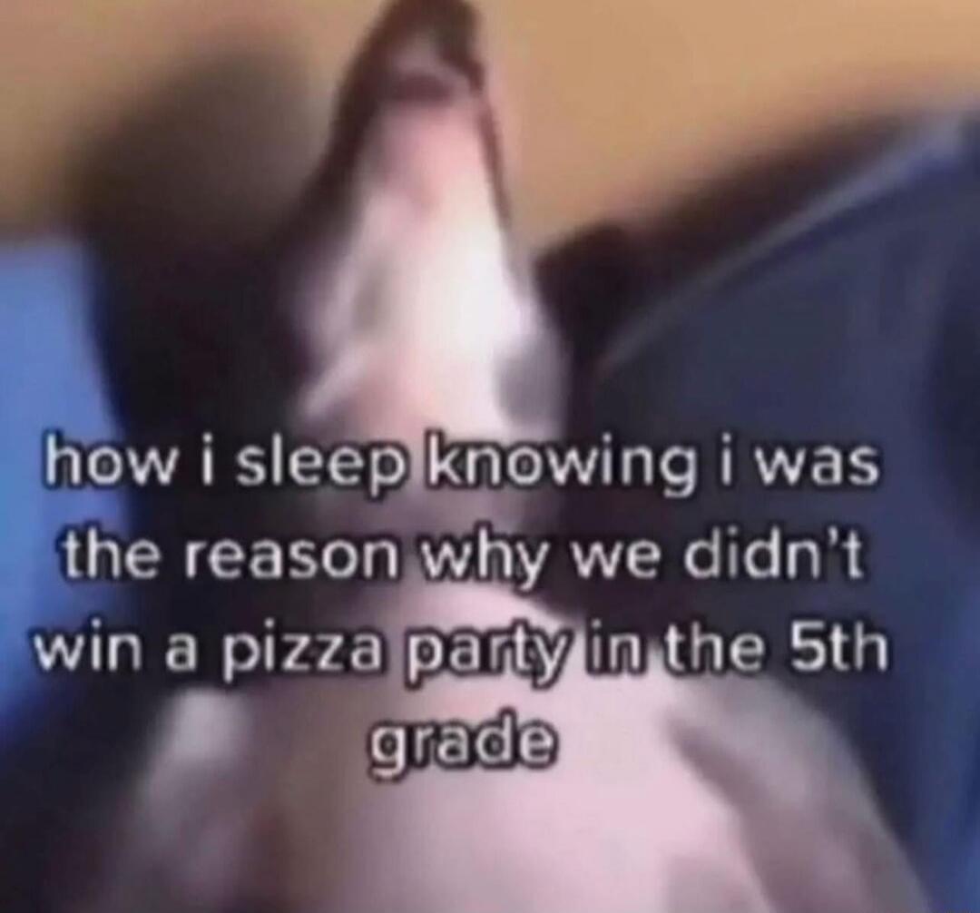 how i sleep knowing i was the reason why we didn't win a pizza party in the 5th grade