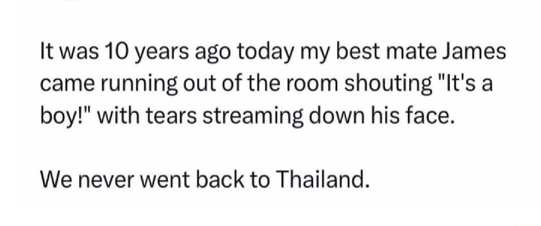 It was 10 years ago today my best mate James came running out of the room shouting Its a boy with tears streaming down his face We never went back to Thailand