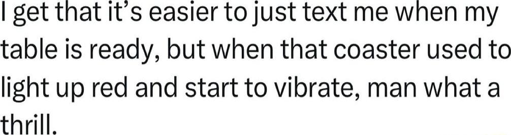 get that its easier to just text me when my table is ready but when that coaster used to light up red and start to vibrate man what a thrill