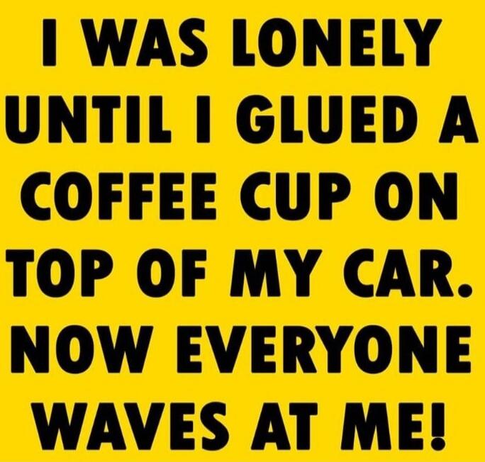 I WAS LONELY UNTIL I GLUED A COFFEE CUP ON TOP OF MY CAR. NOW EVERYONE WAVES AT ME!