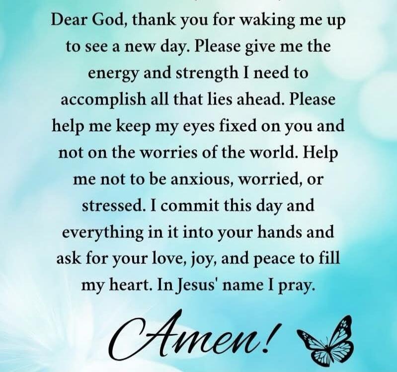 Dear God, thank you for waking me up to see a new day. Please give me the energy and strength I need to accomplish all that lies ahead. Please help me keep my eyes fixed on you and not on the worries of the world. Help me not to be anxious, worried, or stressed. I commit this day and everything in it into your hands and ask for your love, joy, and 