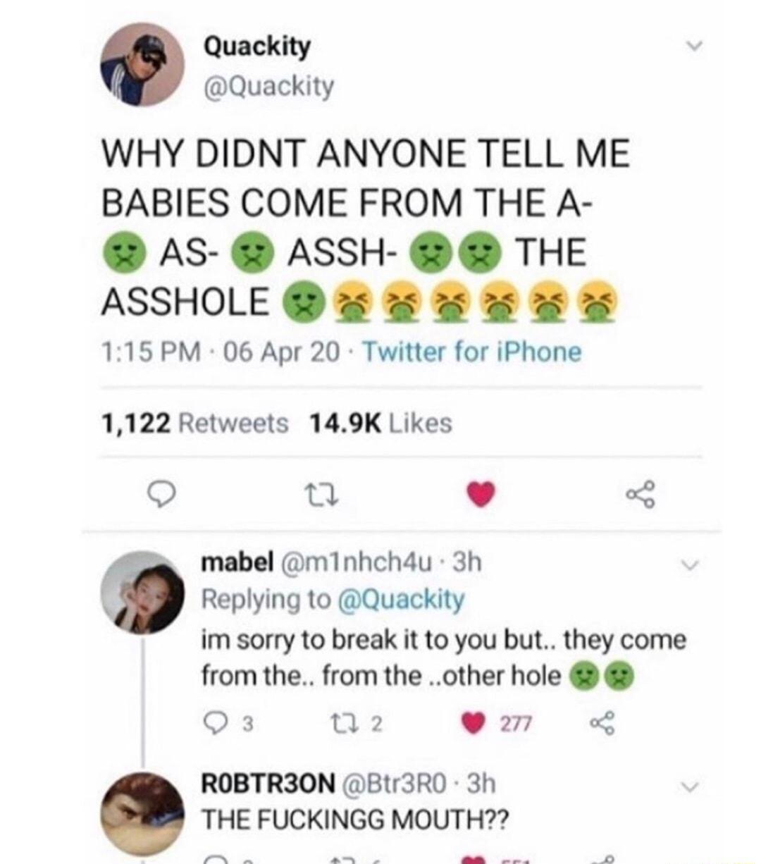 Quackity Quackity WHY DIDNT ANYONE TELL ME BABIES COME FROM THE A AS ASSH THE ASSHOLE 5 5 5 115 PM 06 Apr 20 Twitter for iPhone 1122 Retweets 149K Likes O T v 3 s mabel m1Inhch4u 3h C Replying to Quackity im sorry to break it to you but they come from the from the other hole Q3 02 9 277 o8 ROBTR3ON Btr3R0 3h THE FUCKINGG MOUTH R e A B e o