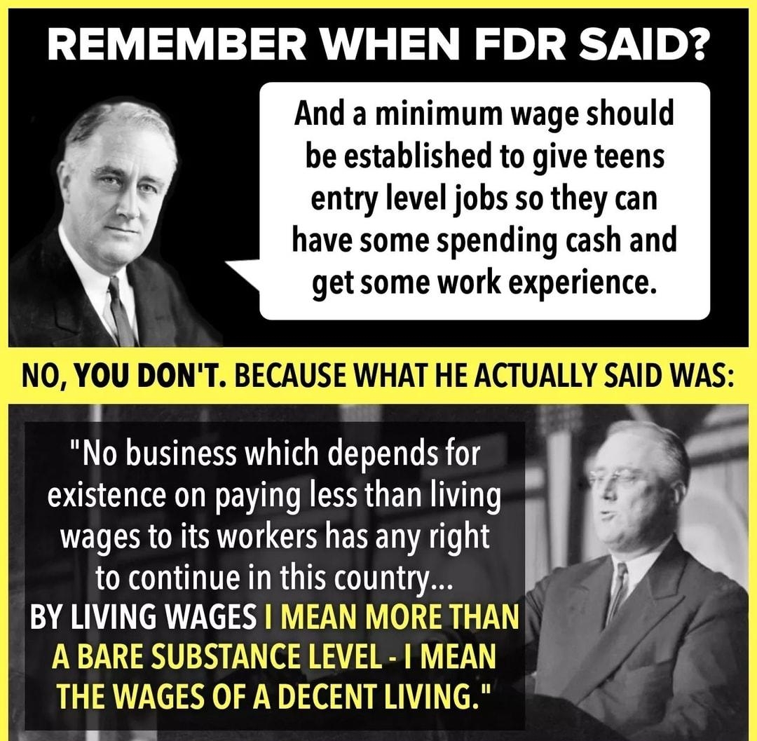 REMEMBER WHEN FDR SAID And a minimum wage should be established to give teens entry level jobs so they can have some spending cash and get some work experience NO YID DONT EWEIE WHAT HE ACTUALLY SAID WAS No business which depends for existence on paying less than living wages to its workers has any right to continue in this country BY LIVING WAGES MEAN MORET A BARE SUBSTANCE LEVEL 1 MEAD THE WAGES