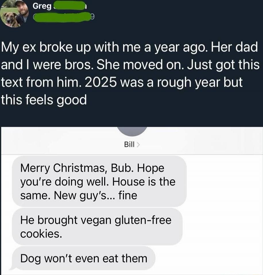My ex broke up with me a year ago. Her dad and I were bros. She moved on. Just got this text from him. 2025 was a rough year but this feels good

Merry Christmas, Bub. Hope you’re doing well. House is the same. New guy's... fine

He brought vegan gluten-free cookies.
Dog won’t even eat them