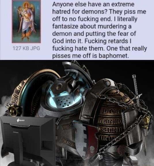 Anyone else have an extreme hatred for demons They piss me off to no fucking end literally fantasize about murdering a demon and putting the fear of God into it Fucking retards fucking hate them One that really pisses me off is baphomet T