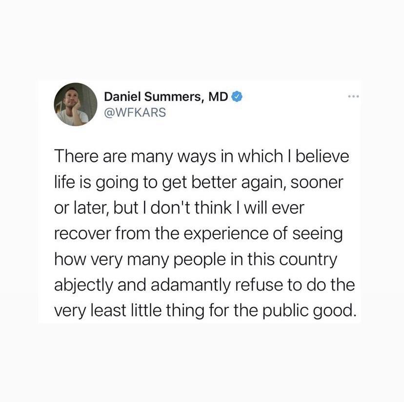 Daniel Summers MD WFKARS There are many ways in which believe life is going to get better again sooner or later but dont think will ever recover from the experience of seeing how very many people in this country abjectly and adamantly refuse to do the very least little thing for the public good