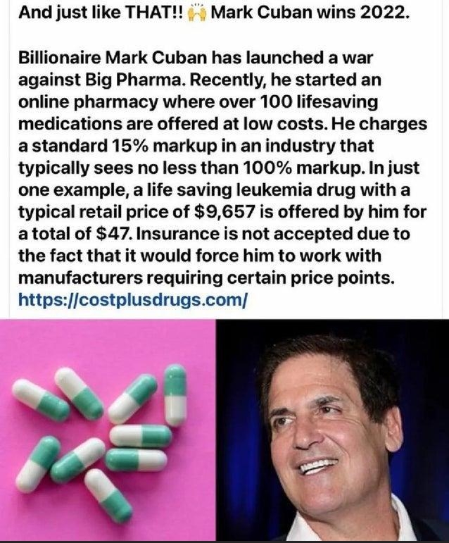 And just like THAT Mark Cuban wins 2022 Billionaire Mark Cuban has launched a war against Big Pharma Recently he started an online pharmacy where over 100 lifesaving medications are offered at low costs He charges a standard 15 markup in an industry that typically sees no less than 100 markup In just one example a life saving leukemia drug with a typical retail price of 9657 is offered by him for 