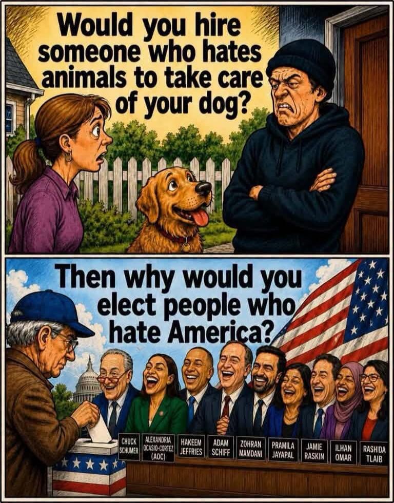 Would you hire someone who hates animals to take care of your dog? Then why would you elect people who hate America? Chuck Schumer, Alexandria Ocasio-Cortez (AOC), Hakeem Jeffries, Adam Schiff, Zohran Mamdani, Pramila Jayapal, Jamie Raskin, Ilhan Omar, Rashida Tlaib.