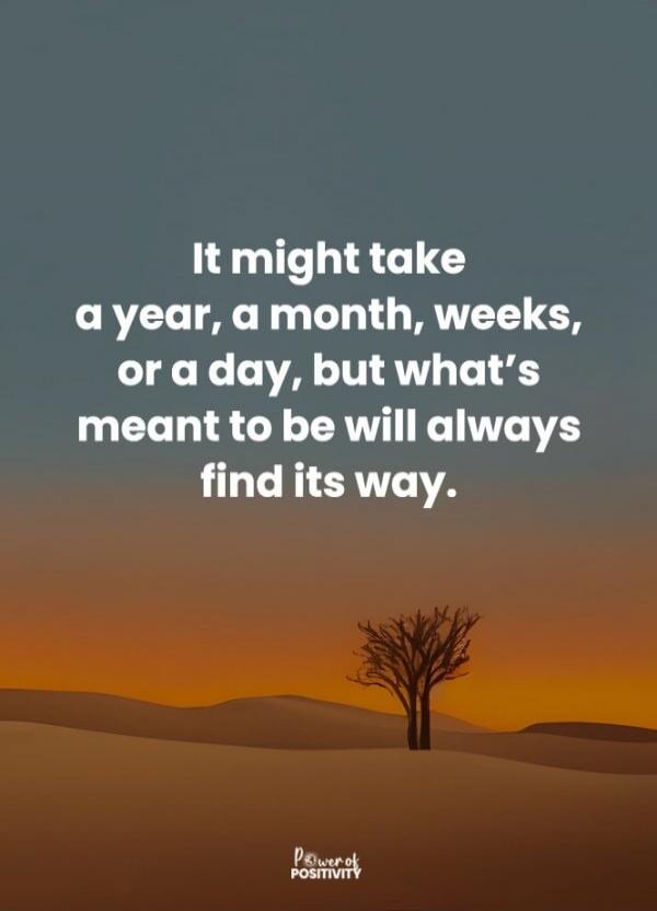 It might take a year, a month, weeks, or a day, but what's meant to be will always find its way.