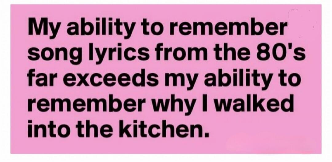 My ability to remember song lyrics from the 80's far exceeds my ability to remember why I walked into the kitchen.