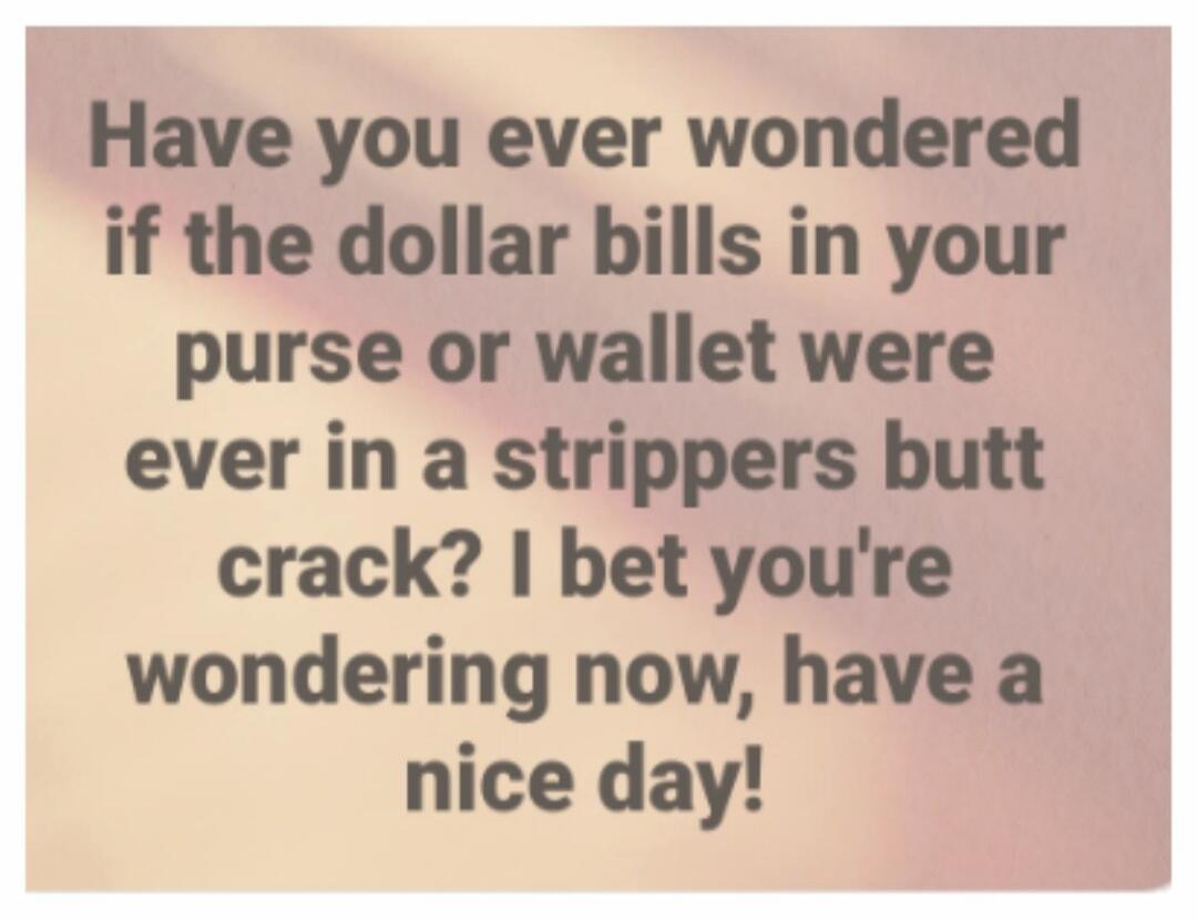 Have you ever wondered if the dollar bills in your purse or wallet were ever in a strippers butt crack? I bet you're wondering now, have a nice day!
