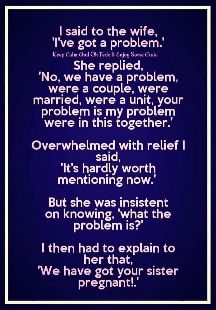 I said to the wife,
'I've got a problem.'
Keep Calm And Oh Feck It Enjoy Some Craic
She replied,
'No, we have a problem,
were a couple, were
married, were a unit, your
problem is my problem
were in this together.'
Overwhelmed with relief I
said,
'It's hardly worth
mentioning now.'
But she was insistent
on knowing, 'what the
problem is?'
I then had 