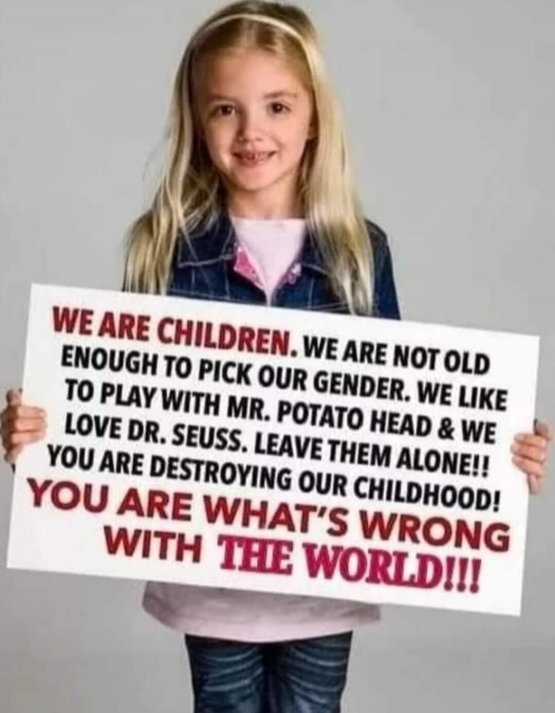 WE ARE CHILDREN, WE ARE NOT OLD ENOUGH TO PICK OUR GENDER. WE LIKE TO PLAY WITH MR. POTATO HEAD & WE LOVE DR. SEUSS. LEAVE THEM ALONE!! YOU ARE DESTROYING OUR CHILDHOOD! YOU ARE WHAT'S WRONG WITH THE WORLD!!!
