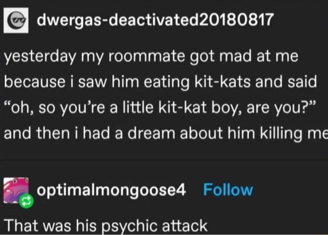 dwergas deactivated20180817 yesterday my roommate got mad at me because i saw him eating kit kats and said oh so youre a little kit kat boy are you and then i had a dream about him killing me optimalmongoosed Follow That was his psychic attack
