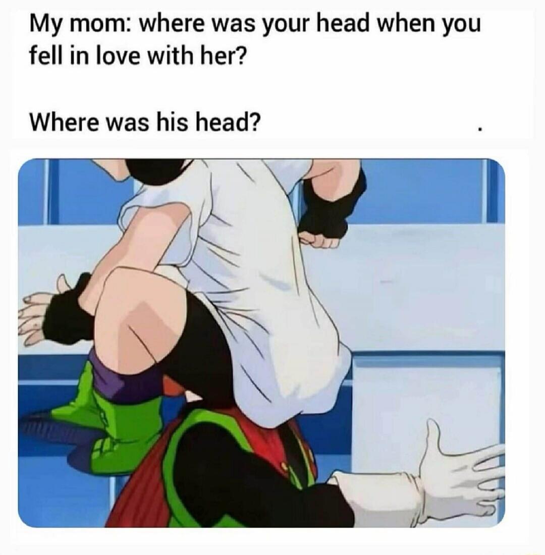 My mom: where was your head when you fell in love with her? Where was his head?