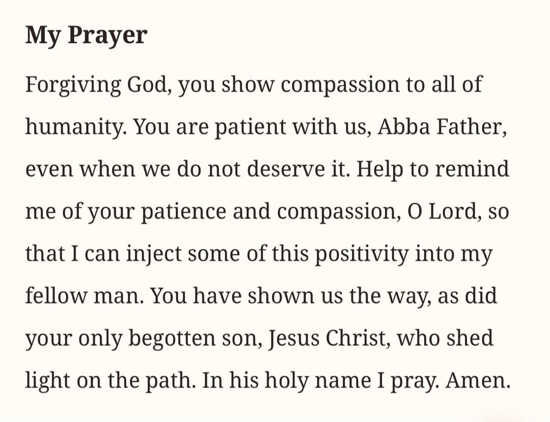 My Prayer Forgiving God, you show compassion to all of humanity. You are patient with us, Abba Father, even when we do not deserve it. Help to remind me of your patience and compassion, O Lord, so that I can inject some of this positivity into my fellow man. You have shown us the way, as did your only begotten son, Jesus Christ, who shed light on t
