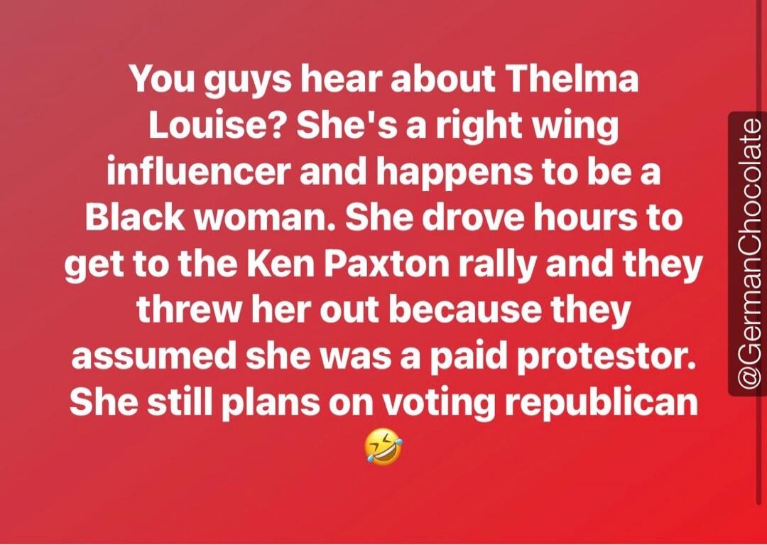 You guys hear about Thelma Louise? She's a right wing influencer and happens to be a Black woman. She drove hours to get to the Ken Paxton rally and they threw her out because they assumed she was a paid protestor. She still plans on voting republican 😂