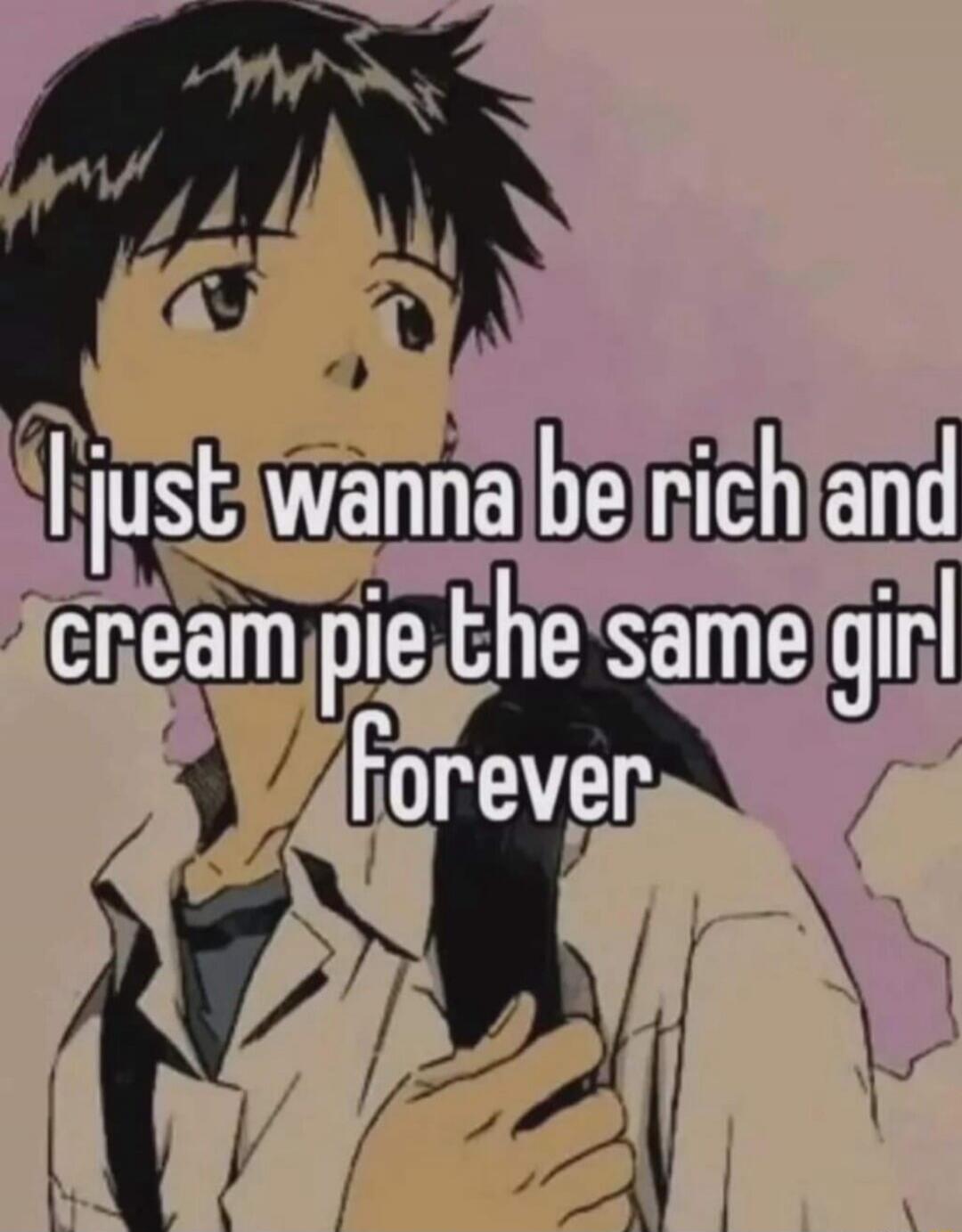 I just wanna be rich and cream pie the same girl forever
