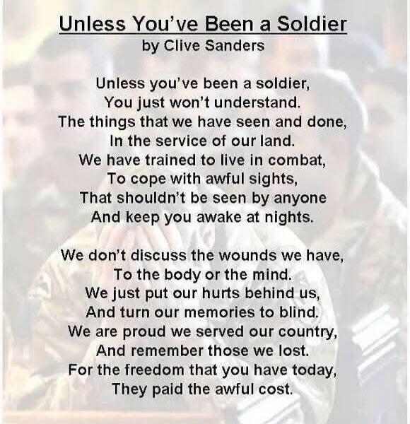 Unless You've Been a Soldier by Clive Sanders Unless you've been a soldier, You just won't understand. The things that we have seen and done, In the service of our land. We have trained to live in combat, To cope with awful sights, That shouldn't be seen by anyone And keep you awake at nights. We don't discuss the wounds we have, To the body or the