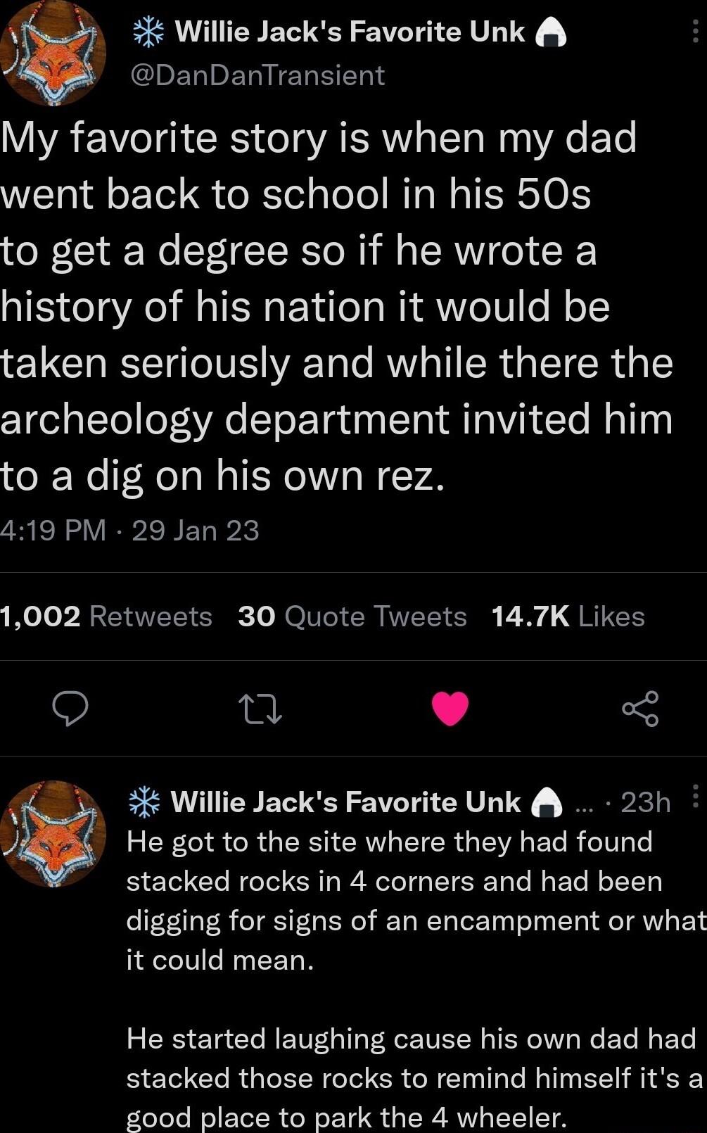 3 Willie Jacks Favorite Unk JCHENEN EREEN My favorite story is when my dad went back to school in his 50s to get a degree so if he wrote a history of his nation it would be taken seriously and while there the archeology department invited him to a dig on his own rez 419 PM 29 Jan 23 Mo Jo P RSERVET Sk Lo ROV ER IVEET S B G RITCE Q T L 5 Willie Jacks Favorite Unk 23h He got to the site where they h