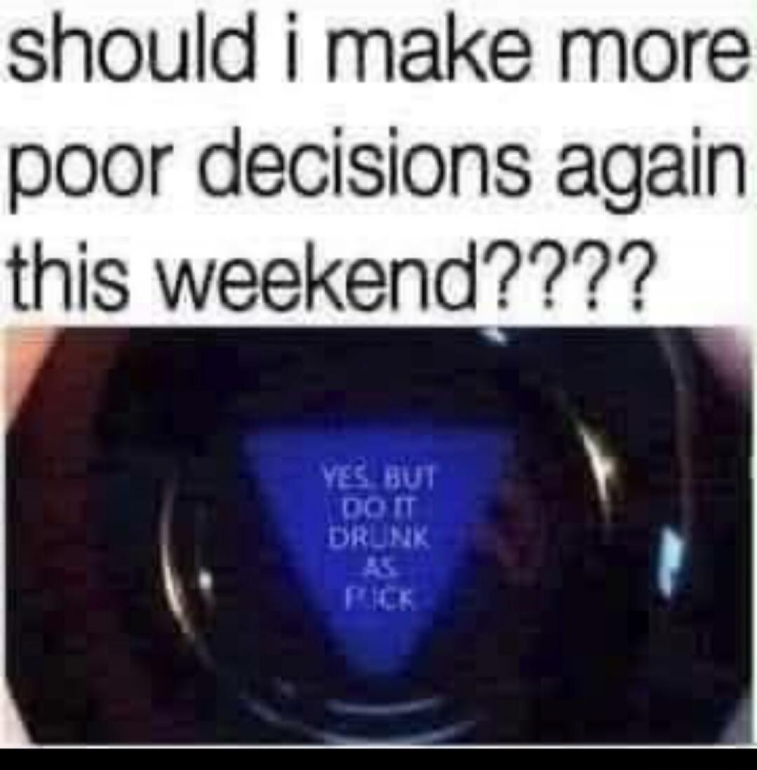 should i make more poor decisions again this weekend???? YES, BUT DO IT DRUNK AS FUCK