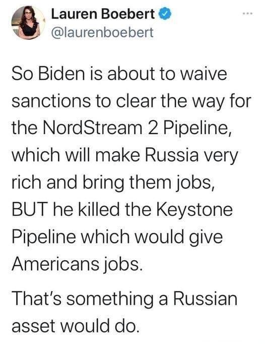 Lauren Boebert laurenboebert So Biden is about to waive sanctions to clear the way for the NordStream 2 Pipeline which will make Russia very rich and bring them jobs BUT he killed the Keystone Pipeline which would give Americans jobs Thats something a Russian asset would do