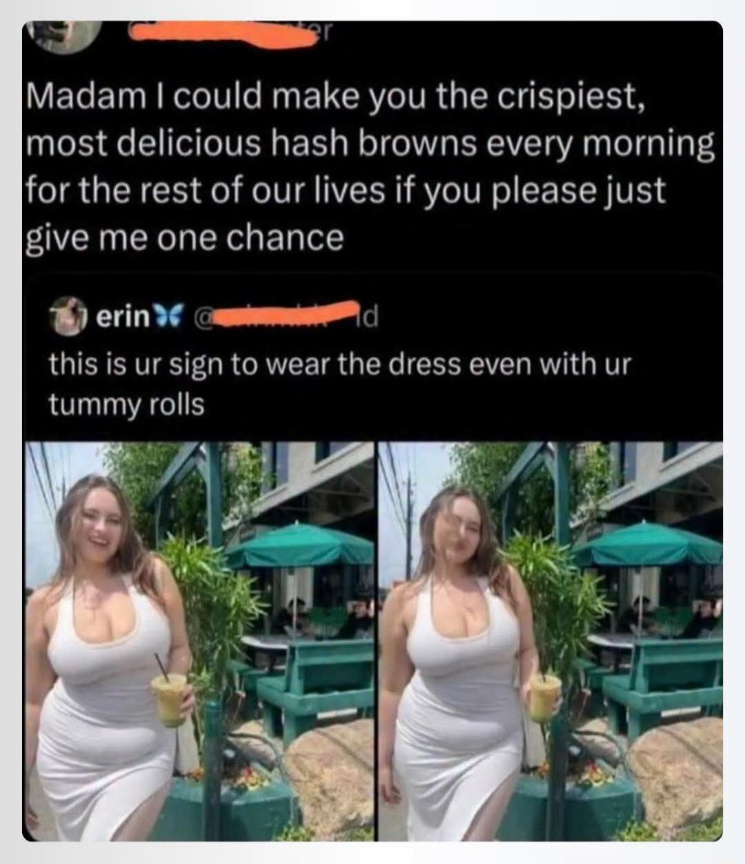 Madam I could make you the crispiest, most delicious hash browns every morning for the rest of our lives if you please just give me one chance. erin this is ur sign to wear the dress even with ur tummy rolls