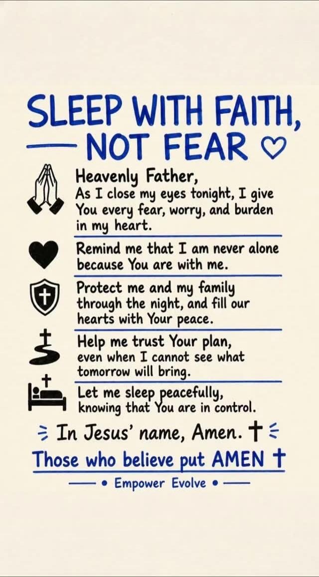 SLEEP WITH FAITH, NOT FEAR. Heavenly Father, As I close my eyes tonight, I give You every fear, worry, and burden in my heart. Remind me that I am never alone because You are with me. Protect me and my family through the night, and fill our hearts with Your peace. Help me trust Your plan, even when I cannot see what tomorrow will bring. Let me slee